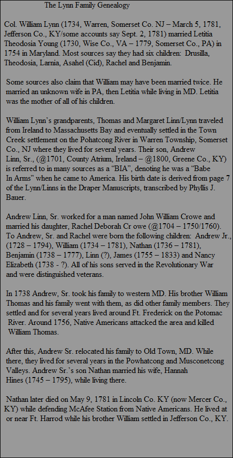 The Lynn Family Genealogy

  Col. William Lynn (1734, Warren, Somerset Co. NJ � March 5, 1781,
  Jefferson Co., KY/some accounts say Sept. 2, 1781) married Letitia 
  Theodosia Young (1730, Wise Co., VA � 1779, Somerset Co., PA) in
  1754 in Maryland. Most sources say they had six children:  Drusilla,
  Theodosia, Larnia, Asahel (Cid), Rachel and Benjamin.

   Some sources also claim that William may have been married twice. He
   married an unknown wife in PA, then Letitia while living in MD. Letitia
   was the mother of all of his children.
  
   William Lynn�s grandparents, Thomas and Margaret Linn/Lynn traveled
   from Ireland to Massachusetts Bay and eventually settled in the Town
   Creek settlement on the Pohatcong River in Warren Township, Somerset
   Co., NJ where they lived for several years. Their son, Andrew
   Linn, Sr., (@1701, County Atrium, Ireland � @1800, Greene Co., KY)
   is referred to in many sources as a �BIA�, denoting he was a �Babe
   In Arms� when he came to America. His birth date is derived from page 7
   of the Lynn/Linns in the Draper Manuscripts, transcribed by Phyllis J.
   Bauer.

   Andrew Linn, Sr. worked for a man named John William Crowe and
   married his daughter, Rachel Deborah Cr owe (@1704 � 1750/1760).
   To Andrew, Sr. and Rachel were born the following children:  Andrew Jr., 
   (1728 � 1794), William (1734 � 1781), Nathan (1736 � 1781), 
   Benjamin (1738 � 1777), Linn (?), James (1755 � 1833) and Nancy
   Elizabeth (1738 - ?). All of his sons served in the Revolutionary War 
   and were distinguished veterans.
   
   In 1738 Andrew, Sr. took his family to western MD. His brother William
   Thomas and his family went with them, as did other family members. They
   settled and for several years lived around Ft. Frederick on the Potomac
    River. Around 1756, Native Americans attacked the area and killed
    William Thomas.

   After this, Andrew Sr. relocated his family to Old Town, MD. While
   there, they lived for several years in the Powhatcong and Musconetcong
   Valleys. Andrew Sr.�s son Nathan married his wife, Hannah 
   Hines (1745 � 1795), while living there.

   Nathan later died on May 9, 1781 in Lincoln Co. KY (now Mercer Co., 
  KY) while defending McAfee Station from Native Americans. He lived at
   or near Ft. Harrod while his brother William settled in Jefferson Co., KY.